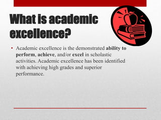 What is academic
excellence?
• Academic excellence is the demonstrated ability to
perform, achieve, and/or excel in scholastic
activities. Academic excellence has been identified
with achieving high grades and superior
performance.
 