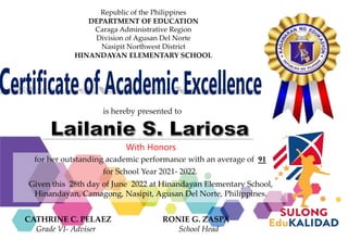 Republic of the Philippines
DEPARTMENT OF EDUCATION
Caraga Administrative Region
Division of Agusan Del Norte
Nasipit Northwest District
HINANDAYAN ELEMENTARY SCHOOL
for her outstanding academic performance with an average of 91
for School Year 2021- 2022.
is hereby presented to
Given this 28th day of June 2022 at Hinandayan Elementary School,
Hinandayan, Camagong, Nasipit, Agusan Del Norte, Philippines.
CATHRINE C. PELAEZ RONIE G. ZASPA
Grade VI- Adviser School Head
With Honors
 