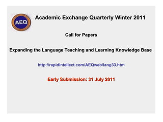 Academic Exchange Quarterly Winter 2011 Call for Papers   Expanding the Language Teaching and Learning Knowledge Base   http://rapidintellect.com/AEQweb/lang33.htm Early Submission: 31 July 2011 