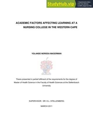 ACADEMIC FACTORS AFFECTING LEARNING AT A
NURSING COLLEGE IN THE WESTERN CAPE
YOLANDE NERISSA MAGERMAN
Thesis presented in partial fulfilment of the requirements for the degree of
Master of Health Science in the Faculty of Health Sciences at the Stellenbosch
University
SUPERVISOR: DR. E.L. STELLENBERG
MARCH 2011
 