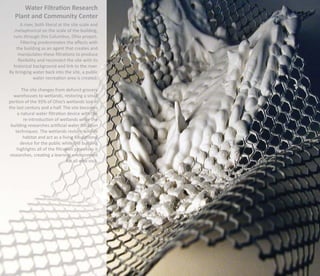 Water Filtration Research
   Plant and Community Center
     A river, both literal at the site scale and
  metaphorical on the scale of the building,
  runs through this Columbus, Ohio project.
      Filtering predominates the aﬀects with
   the building as an agent that creates and
    manipulates these ﬁltrations to produce
    ﬂexibility and reconnect the site with its
  historical background and link to the river.
By bringing water back into the site, a public
             water recreation area is created.

       The site changes from defunct grocery
   warehouses to wetlands, restoring a small
portion of the 93% of Ohio’s wetlands lost in
the last century and a half. The site becomes
     a natural water ﬁltration device with the
        re-introduction of wetlands while the
 building researches artiﬁcial water ﬁltration
    techniques. The wetlands restore wildlife
        habitat and act as a living educational
       device for the public while the building
     highlights all of the ﬁltration processes it
 researches, creating a learning environment
                                 for all who visit.
 