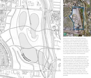 Most of the site lies within the 100-year
ﬂoodplain, making it potentially hazardous
for development. Rather than work against
this context, the site design allows water to
reclaim the area, restoring wildlife habitat.
The new wetlands pump ﬁltered water back
to the river. The project also lets users kayak
or canoe to downtown Columbus two miles to
the south, allowing city residents to become
more familiar with the river ecosystem.

The site reconnects two neighborhoods that
were once more closely linked before the
highway was built. Two pedestrian paths link
residents to the site and beyond by passing
over the highway and river. One runs through
the wetlands for birdwatching and a relaxing
natural environment while the second cuts
over the recreation area and forms the
main circulation of the building, further
creating a link between the public and the
water ﬁltration processes that make the site
possible.
 