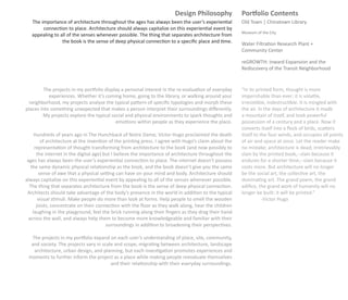 Design Philosophy              Portfolio Contents
   The importance of architecture throughout the ages has always been the user’s experiential         Old Town | Chinatown Library
        connection to place. Architecture should always capitalize on this experiential event by
                                                                                                      Museum of the City
   appealing to all of the senses whenever possible. The thing that separates architecture from
                 the book is the sense of deep physical connection to a speciﬁc place and time.       Water Filtration Research Plant +
                                                                                                      Community Center

                                                                                                      reGROWTH: Inward Expansion and the
                                                                                                      Rediscovery of the Transit Neighborhood


         The projects in my portfolio display a personal interest in the re-evaluation of everyday    “In its printed form, thought is more
           experiences. Whether it’s coming home, going to the library, or walking around your        imperishable than ever; it is volatile,
 neighborhood, my projects analyze the typical pattern of speciﬁc typologies and morph these          irresistible, indestructible. It is mingled with
places into something unexpected that makes a person interpret their surroundings diﬀerently.         the air. In the days of architecture it made
        My projects explore the typical social and physical environments to spark thoughts and        a mountain of itself, and took powerful
                                           emotions within people as they experience the place.       possession of a century and a place. Now it
                                                                                                      converts itself into a ﬂock of birds, scatters
     Hundreds of years ago in The Hunchback of Notre Dame, Victor Hugo proclaimed the death           itself to the four winds, and occupies all points
        of architecture at the invention of the printing press. I agree with Hugo’s claim about the   of air and space at once. Let the reader make
     representation of thought transforming from architecture to the book (and now possibly to        no mistake; architecture is dead; irretrievably
      the internet in the digital age) but I believe the importance of architecture throughout the    slain by the printed book,--slain because it
 ages has always been the user’s experiential connection to place. The internet doesn’t possess       endures for a shorter time,--slain because it
   the same dynamic physical relationship as the book, and the book doesn’t give you the same         costs more. But architecture will no longer
       sense of awe that a physical setting can have on your mind and body. Architecture should       be the social art, the collective art, the
always capitalize on this experiential event by appealing to all of the senses whenever possible.     dominating art. The grand poem, the grand
  The thing that separates architecture from the book is the sense of deep physical connection.       ediﬁce, the grand work of humanity will no
 Architects should take advantage of the body’s presence in the world in addition to the typical      longer be built: it will be printed.”
       visual stimuli. Make people do more than look at forms. Help people to smell the wooden                   -Victor Hugo
      joists, concentrate on their connection with the ﬂoor as they walk along, hear the children
    laughing in the playground, feel the brick running along their ﬁngers as they drag their hand
  across the wall, and always help them to become more knowledgeable and familiar with their
                                        surroundings in addition to broadening their perspectives.

  The projects in my portfolio expand on each user’s understanding of place, site, community,
  and society. The projects vary in scale and scope, migrating between architecture, landscape
   architecture, urban design, and planning, but each investigation promotes experiences and
 moments to further inform the project as a place while making people reevaluate themselves
                                        and their relationship with their everyday surroundings.
 