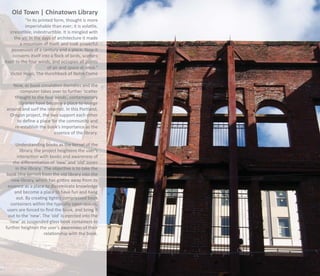 Old Town | Chinatown Library
            “In its printed form, thought is more
            imperishable than ever; it is volatile,
   irresistible, indestructible. It is mingled with
      the air. In the days of architecture it made
         a mountain of itself, and took powerful
    possession of a century and a place. Now it
     converts itself into a ﬂock of birds, scatters
itself to the four winds, and occupies all points
                         of air and space at once.”
   Victor Hugo, The Hunchback of Notre Dame

    Now, as book circulation dwindles and the
        computer takes over to further ‘scatter
     thought to the four winds’, contemporary
       libraries have become a place to lounge
 around and surf the internet. In this Portland,
   Oregon project, the two support each other
      to deﬁne a place for the community and
     re-establish the book’s importance as the
                         essence of the library.

     Understanding books as the kernel of the
        library, the project heightens the user’s
      interaction with books and awareness of
    the diﬀerentiation of ‘new’ and ‘old’ zones
     in the library. The objective is to take the
book (the kernel) from the old library into the
   new library, which has gotten away from its
 essence as a place to disseminate knowledge
     and become a place to have fun and hang
      out. By creating tightly compressed book
   containers within the typically open spaces,
 users are forced to ﬁnd the book, and bring it
 out to the ‘new’. The ‘old’ is injected into the
  ‘new’ as suspended glass book containers to
further heighten the user’s awareness of their
                      relationship with the book.
 