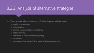 3.2.3. Analysis of alternative strategies
 Criteria to make a broad assessment of different options and alternatives:
 benefits to target groups
 cost implications
 technical, financial and economic feasibility
 political feasibility
 contribution to institutional capacity building
 sustainability
 compatibility of the plan with other sector or development priorities.
 