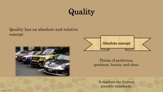 Quality
Quality has an absolute and relative
concept
Absolute concept
Thinks of perfection,
goodness, beauty and class.
It reaches the highest
possible standards.
 