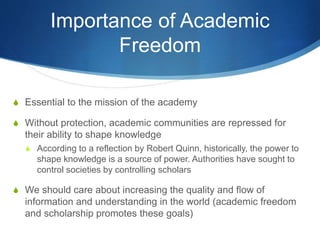 Importance of Academic
Freedom
S Essential to the mission of the academy
S Without protection, academic communities are repressed for
their ability to shape knowledge
S According to a reflection by Robert Quinn, historically, the power to
shape knowledge is a source of power. Authorities have sought to
control societies by controlling scholars
S We should care about increasing the quality and flow of
information and understanding in the world (academic freedom
and scholarship promotes these goals)
 