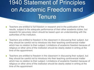1940 Statement of Principles
on Academic Freedom and
Tenure
S Teachers are entitled to full freedom in research and in the publication of the
results, subject to the adequate performance of their other academic duties; but
research for pecuniary return should be based upon an understanding with the
authorities of the institution.
S Teachers are entitled to freedom in the classroom in discussing their subject, but
they should be careful not to introduce into their teaching controversial matter
which has no relation to their subject. Limitations of academic freedom because of
religious or other aims of the institution should be clearly stated in writing at the
time of the appointment.
S Teachers are entitled to freedom in the classroom in discussing their subject, but
they should be careful not to introduce into their teaching controversial matter
which has no relation to their subject. Limitations of academic freedom because of
religious or other aims of the institution should be clearly stated in writing at the
time of the appointment
 