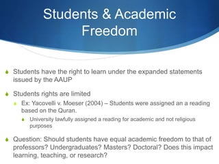 Students & Academic
Freedom
S Students have the right to learn under the expanded statements
issued by the AAUP
S Students rights are limited
S Ex: Yacovelli v. Moeser (2004) – Students were assigned an a reading
based on the Quran.
S University lawfully assigned a reading for academic and not religious
purposes
S Question: Should students have equal academic freedom to that of
professors? Undergraduates? Masters? Doctoral? Does this impact
learning, teaching, or research?
 