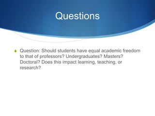 Questions
S Question: Should students have equal academic freedom
to that of professors? Undergraduates? Masters?
Doctoral? Does this impact learning, teaching, or
research?
 