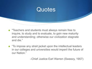 Quotes
S "Teachers and students must always remain free to
inquire, to study and to evaluate, to gain new maturity
and understanding; otherwise our civilization stagnate
and die.”
S “To impose any strait jacket upon the intellectual leaders
in our colleges and universities would imperil the future of
our Nation.”
–Chief Justice Earl Warren (Sweezy, 1957)
 