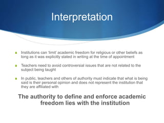 Interpretation
S Institutions can ‘limit’ academic freedom for religious or other beliefs as
long as it was explicitly stated in writing at the time of appointment
S Teachers need to avoid controversial issues that are not related to the
subject being taught
S In public, teachers and others of authority must indicate that what is being
said is their personal opinion and does not represent the institution that
they are affiliated with
The authority to define and enforce academic
freedom lies with the institution
 