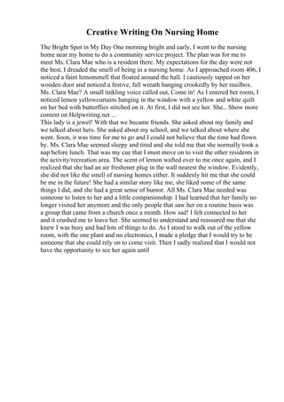 Creative Writing On Nursing Home
The Bright Spot in My Day One morning bright and early, I went to the nursing
home near my home to do a community service project. The plan was for me to
meet Ms. Clara Mae who is a resident there. My expectations for the day were not
the best, I dreaded the smell of being in a nursing home. As I approached room 406, I
noticed a faint lemonsmell that floated around the hall. I cautiously tapped on her
wooden door and noticed a festive, fall wreath hanging crookedly by her mailbox.
Ms. Clara Mae? A small tinkling voice called out, Come in! As I entered her room, I
noticed lemon yellowcurtains hanging in the window with a yellow and white quilt
on her bed with butterflies stitched on it. At first, I did not see her. She... Show more
content on Helpwriting.net ...
This lady is a jewel! With that we became friends. She asked about my family and
we talked about hers. She asked about my school, and we talked about where she
went. Soon, it was time for me to go and I could not believe that the time had flown
by. Ms. Clara Mae seemed sleepy and tired and she told me that she normally took a
nap before lunch. That was my cue that I must move on to visit the other residents in
the activity/recreation area. The scent of lemon wafted over to me once again, and I
realized that she had an air freshener plug in the wall nearest the window. Evidently,
she did not like the smell of nursing homes either. It suddenly hit me that she could
be me in the future! She had a similar story like me, she liked some of the same
things I did, and she had a great sense of humor. All Ms. Clara Mae needed was
someone to listen to her and a little companionship. I had learned that her family no
longer visited her anymore and the only people that saw her on a routine basis was
a group that came from a church once a month. How sad! I felt connected to her
and it crushed me to leave her. She seemed to understand and reassured me that she
knew I was busy and had lots of things to do. As I stood to walk out of the yellow
room, with the one plant and no electronics, I made a pledge that I would try to be
someone that she could rely on to come visit. Then I sadly realized that I would not
have the opportunity to see her again until
 