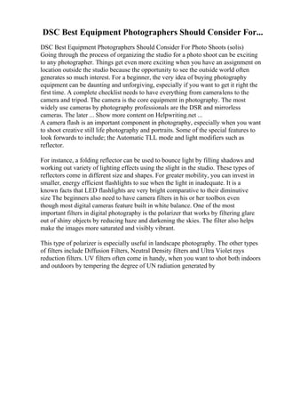 DSC Best Equipment Photographers Should Consider For...
DSC Best Equipment Photographers Should Consider For Photo Shoots (solis)
Going through the process of organizing the studio for a photo shoot can be exciting
to any photographer. Things get even more exciting when you have an assignment on
location outside the studio because the opportunity to see the outside world often
generates so much interest. For a beginner, the very idea of buying photography
equipment can be daunting and unforgiving, especially if you want to get it right the
first time. A complete checklist needs to have everything from cameralens to the
camera and tripod. The camera is the core equipment in photography. The most
widely use cameras by photography professionals are the DSR and mirrorless
cameras. The later ... Show more content on Helpwriting.net ...
A camera flash is an important component in photography, especially when you want
to shoot creative still life photography and portraits. Some of the special features to
look forwards to include; the Automatic TLL mode and light modifiers such as
reflector.
For instance, a folding reflector can be used to bounce light by filling shadows and
working out variety of lighting effects using the slight in the studio. These types of
reflectors come in different size and shapes. For greater mobility, you can invest in
smaller, energy efficient flashlights to sue when the light in inadequate. It is a
known facts that LED flashlights are very bright comparative to their diminutive
size The beginners also need to have camera filters in his or her toolbox even
though most digital cameras feature built in white balance. One of the most
important filters in digital photography is the polarizer that works by filtering glare
out of shiny objects by reducing haze and darkening the skies. The filter also helps
make the images more saturated and visibly vibrant.
This type of polarizer is especially useful in landscape photography. The other types
of filters include Diffusion Filters, Neutral Density filters and Ultra Violet rays
reduction filters. UV filters often come in handy, when you want to shot both indoors
and outdoors by tempering the degree of UN radiation generated by
 