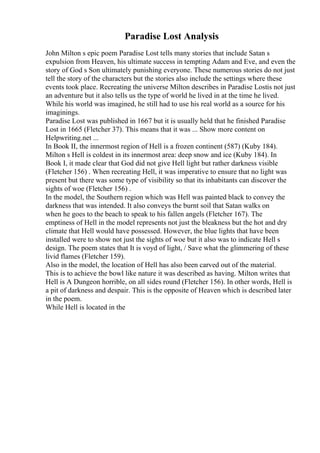 Paradise Lost Analysis
John Milton s epic poem Paradise Lost tells many stories that include Satan s
expulsion from Heaven, his ultimate success in tempting Adam and Eve, and even the
story of God s Son ultimately punishing everyone. These numerous stories do not just
tell the story of the characters but the stories also include the settings where these
events took place. Recreating the universe Milton describes in Paradise Lostis not just
an adventure but it also tells us the type of world he lived in at the time he lived.
While his world was imagined, he still had to use his real world as a source for his
imaginings.
Paradise Lost was published in 1667 but it is usually held that he finished Paradise
Lost in 1665 (Fletcher 37). This means that it was ... Show more content on
Helpwriting.net ...
In Book II, the innermost region of Hell is a frozen continent (587) (Kuby 184).
Milton s Hell is coldest in its innermost area: deep snow and ice (Kuby 184). In
Book I, it made clear that God did not give Hell light but rather darkness visible
(Fletcher 156) . When recreating Hell, it was imperative to ensure that no light was
present but there was some type of visibility so that its inhabitants can discover the
sights of woe (Fletcher 156) .
In the model, the Southern region which was Hell was painted black to convey the
darkness that was intended. It also conveys the burnt soil that Satan walks on
when he goes to the beach to speak to his fallen angels (Fletcher 167). The
emptiness of Hell in the model represents not just the bleakness but the hot and dry
climate that Hell would have possessed. However, the blue lights that have been
installed were to show not just the sights of woe but it also was to indicate Hell s
design. The poem states that It is voyd of light, / Save what the glimmering of these
livid flames (Fletcher 159).
Also in the model, the location of Hell has also been carved out of the material.
This is to achieve the bowl like nature it was described as having. Milton writes that
Hell is A Dungeon horrible, on all sides round (Fletcher 156). In other words, Hell is
a pit of darkness and despair. This is the opposite of Heaven which is described later
in the poem.
While Hell is located in the
 