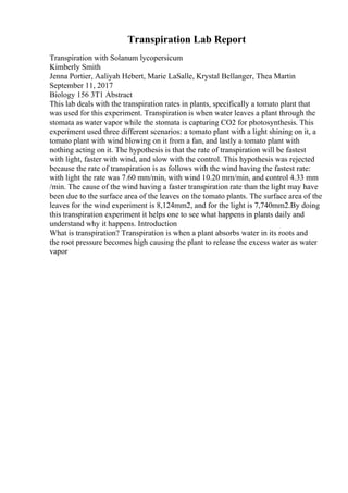 Transpiration Lab Report
Transpiration with Solanum lycopersicum
Kimberly Smith
Jenna Portier, Aaliyah Hebert, Marie LaSalle, Krystal Bellanger, Thea Martin
September 11, 2017
Biology 156 3T1 Abstract
This lab deals with the transpiration rates in plants, specifically a tomato plant that
was used for this experiment. Transpiration is when water leaves a plant through the
stomata as water vapor while the stomata is capturing CO2 for photosynthesis. This
experiment used three different scenarios: a tomato plant with a light shining on it, a
tomato plant with wind blowing on it from a fan, and lastly a tomato plant with
nothing acting on it. The hypothesis is that the rate of transpiration will be fastest
with light, faster with wind, and slow with the control. This hypothesis was rejected
because the rate of transpiration is as follows with the wind having the fastest rate:
with light the rate was 7.60 mm/min, with wind 10.20 mm/min, and control 4.33 mm
/min. The cause of the wind having a faster transpiration rate than the light may have
been due to the surface area of the leaves on the tomato plants. The surface area of the
leaves for the wind experiment is 8,124mm2, and for the light is 7,740mm2.By doing
this transpiration experiment it helps one to see what happens in plants daily and
understand why it happens. Introduction
What is transpiration? Transpiration is when a plant absorbs water in its roots and
the root pressure becomes high causing the plant to release the excess water as water
vapor
 