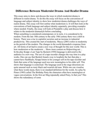 Difference Between Modernist Drama And Realist Drama
This essay aims to show and discuss the ways in which modernist drama is
different to realist drama. To do this the essay will focus on the conventions of
language and subject identity to show how modernist drama challenges the ways of
realist drama. This essay will first outline what modernism is. It will then look at the
conventions of both language and subject identity separately, providing examples
where needed. Finally, the essay will look at Pirandello s play and discuss how it
relates to the modernist dramastyle before concluding.
When something is considered contemporary or in style, it is considered to be
modern. From the late 18th century to the early 19th century there was a shift in
history. There was a rise in capitalist societies and an increase in industrial
productivity. This created the start of modernity. Macey (2001) refers to modernity
as the period of the modern. The changes in the world demanded a response from
art. All forms of art had to create a new way of thought for this new world. This is
how modernism or the modernist ... Show more content on Helpwriting.net ...
In the play Krapp s Last Tape by Beckett (1958) language is delivered to the
audience in a new way. The use of a tape recorder changes the way time in a play
works. One can say that Beckett found a way to loophole the fact that play s
cannot have flashbacks. Krapp listens to his younger self on his tape recorder and
finds that some of the language used was now meaningless to his older self. This
shows that language is contextual. The language used in the stage directions are
quite unusual such as rusty black and wearish old man. While one can visualise
what these words mean, there is no standard definition for the words. In a play by
Pinter (1985) called The Birthday Party the characters often have meaningless or
vague conversations. In the first act Meg repeatedly asked Petey, Is that you? This
shows the redundancy of some
 