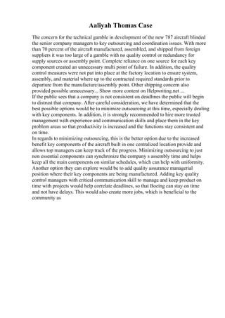 Aaliyah Thomas Case
The concern for the technical gamble in development of the new 787 aircraft blinded
the senior company managers to key outsourcing and coordination issues. With more
than 70 percent of the aircraft manufactured, assembled, and shipped from foreign
suppliers it was too large of a gamble with no quality control or redundancy for
supply sources or assembly point. Complete reliance on one source for each key
component created an unnecessary multi point of failure. In addition, the quality
control measures were not put into place at the factory location to ensure system,
assembly, and material where up to the contracted required standards prior to
departure from the manufacture/assembly point. Other shipping concern also
provided possible unnecessary... Show more content on Helpwriting.net ...
If the public sees that a company is not consistent on deadlines the public will begin
to distrust that company. After careful consideration, we have determined that the
best possible options would be to minimize outsourcing at this time, especially dealing
with key components. In addition, it is strongly recommended to hire more trusted
management with experience and communication skills and place them in the key
problem areas so that productivity is increased and the functions stay consistent and
on time.
In regards to minimizing outsourcing, this is the better option due to the increased
benefit key components of the aircraft built in one centralized location provide and
allows top managers can keep track of the progress. Minimizing outsourcing to just
non essential components can synchronize the company s assembly time and helps
keep all the main components on similar schedules, which can help with uniformity.
Another option they can explore would be to add quality assurance managerial
position where their key components are being manufactured. Adding key quality
control managers with critical communication skill to manage and keep product on
time with projects would help correlate deadlines, so that Boeing can stay on time
and not have delays. This would also create more jobs, which is beneficial to the
community as
 