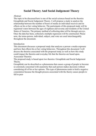 Social Theory And Social Judgement Theory
Abstract
The topic to be discussed here is one of the social sciences based on the theories
Groupthink and Social Judgement Theory. I will propose a study to analyze the
relationship between the number of hours of media an individual receives and its
effects on his or her voting behavior. The participants of this proposed study will be
registered voters between the ages of eighteen and seventy and residents of the United
States of America. The primary method of collecting data will be through surveys.
Once the data has been, collected a multiple regression will be constructed. Please
note, the terms person, individual, subject, and voter are used interchangeably
throughout the document.
Introduction
This document discusses a proposed study that analyzes a person s media exposure
and how that effects his or her voting behaviors. Throughout this document I will
discuss the theories associated with the proposed study as well as how this study
could impact the theories and everyday life that the theories are based upon.
Associated Theories
The proposed study is based upon two theories: Groupthink and Social Judgement
Theory.
Groupthink can be described as a phenomena that causes a group of people to become
so extremely concerned with unanimity that each person makes decisions without
considering all of his or her options. This type of phenomena tends to hold a negative
connotation because the thought process associated with the theory causes people to
fall to peer
 