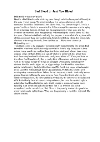Bad Blood or Just New Blood
Bad Blood or Just New Blood
Bastille s Bad Blood can be addicting even though individuals respond differently to
the same type of music. We sometimes hear it at various places we go to. It
surrounds us and is a fundamental part of our lives. You cannot escape it. Music is
part of our lives . Music is transmitted in different ways like someone who is trying
to get a message through, or it can just be an expression of ones ideas and the
overflow of emotions. That being implied remembering the Beatles of the 60 s had
the same effect on individuals, and why this happens is somewhat of a mystery with
all the groups out there striving for fame. Smith tells Rolling Stone. I m completely
obsessed with strings in music, from the Beatles ... Show more content on
Helpwriting.net ...
The album seems to be a repeat of the same catchy tunes from the first album Bad
Blood but with some additional songs added to it. Best to buy the second Album
unless you re a collector, and just hope that future additional albums have newer
original songs on them. If this is a sign of what is to come with this group then
their fame may be short lived once the catchy tune where off. When you listen to
the album Bad Blood the rhythm is catchy kind of humdrum and simple in ways
with all the songs though the lyrics are different. Lyrics alone cannot support
success. Bastille has its sights set on bigger things. Bad Blood is a sometimes
catchy but ultimately fairly brittle album, and Mr. Smith is a singer with character
in his voice but without much power . (Caramanica 2014) Sadly, Smith s own
writing takes a downward turn. Where the mix tapes are eclectic, intricately woven
pieces, his material lacks the same creative flare. Too often Smith relies on the
same chord sequences, the same dramatic production, the same vocal melodies and
riffs. Individually the tracks are exciting and novel, but once the musical style is
established Bad Blood is far too safe. Smith s voice is missing dynamic range,
resulting in an album that collectively falls flat. It s a problem that s only
exacerbated on the extended cut. Bad Blood is desperately in need of a good trim,
more variety and a tighter focus. What s so disappointing is Bastille s potential. The
album features
 
