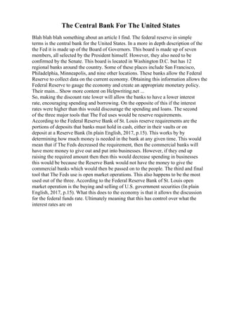 The Central Bank For The United States
Blah blah blah something about an article I find. The federal reserve in simple
terms is the central bank for the United States. In a more in depth description of the
the Fed it is made up of the Board of Governors. This board is made up of seven
members, all selected by the President himself. However, they also need to be
confirmed by the Senate. This board is located in Washington D.C. but has 12
regional banks around the country. Some of these places include San Francisco,
Philadelphia, Minneapolis, and nine other locations. These banks allow the Federal
Reserve to collect data on the current economy. Obtaining this information allows the
Federal Reserve to gauge the economy and create an appropriate monetary policy.
Their main... Show more content on Helpwriting.net ...
So, making the discount rate lower will allow the banks to have a lower interest
rate, encouraging spending and borrowing. On the opposite of this if the interest
rates were higher than this would discourage the spending and loans. The second
of the three major tools that The Fed uses would be reserve requirements.
According to the Federal Reserve Bank of St. Louis reserve requirements are the
portions of deposits that banks must hold in cash, either in their vaults or on
deposit at a Reserve Bank (In plain English, 2017, p.15). This works by by
determining how much money is needed in the bank at any given time. This would
mean that if The Feds decreased the requirement, then the commercial banks will
have more money to give out and put into businesses. However, if they end up
raising the required amount then then this would decrease spending in businesses
this would be because the Reserve Bank would not have the money to give the
commercial banks which would then be passed on to the people. The third and final
tool that The Feds use is open market operations. This also happens to be the most
used out of the three. According to the Federal Reserve Bank of St. Louis open
market operation is the buying and selling of U.S. government securities (In plain
English, 2017, p.15). What this does to the economy is that it allows the discussion
for the federal funds rate. Ultimately meaning that this has control over what the
interest rates are on
 