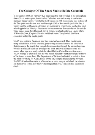 The Collapse Of The Space Shuttle Before Columbia
In the year of 2003, on February 1, a tragic accident had occurred in the atmosphere
above Texas as the space shuttle called Columbia was on it s way to land at the
Kennedy Space Center. The shuttle itself was on its 28th mission and was just one of
the five space shuttles that was used amongst NASA. But on this particular day, it
wasn t like the rest because astronauts are supposed to return home safely; that s not
what happened on this day. There were seven astronauts that were inside the shuttle.
Their names were Rick Husband, David Brown, Michael Anderson, Laurel Clark,
William McCool, Kalpana Chawla, and Ilan Ramon. They had all died in an
explosion within the shuttle itself.
NASA was trying to figure out how this could ve happened. They ran through
many possibilities of what could ve gone wrong and they came to the conclusion
that the reason the shuttle had exploded when coming through the atmosphere was
because a chunk of foam hilt a wing of the craft. This was suspected to be the
reason when tape was analyzed of the takeoff before Columbia went into space.
NASA wanted to know if it was the real reason but didn t want anyone else to know
of the issues besides them. The Department of Defense had asked permission from
the people working for NASA to use orbital spy cameras to analyze the problem.
But NASA had said no to their offer and went on to analyze and check the disaster
for themselves so that they knew what the problem was. They call this a common
check .
 
