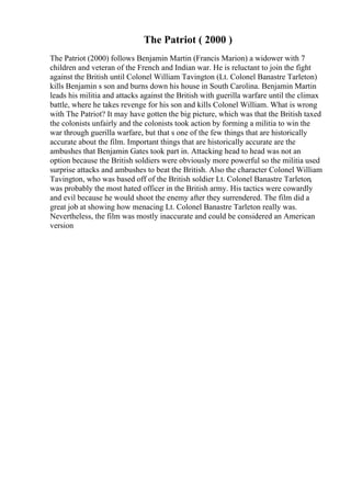 The Patriot ( 2000 )
The Patriot (2000) follows Benjamin Martin (Francis Marion) a widower with 7
children and veteran of the French and Indian war. He is reluctant to join the fight
against the British until Colonel William Tavington (Lt. Colonel Banastre Tarleton)
kills Benjamin s son and burns down his house in South Carolina. Benjamin Martin
leads his militia and attacks against the British with guerilla warfare until the climax
battle, where he takes revenge for his son and kills Colonel William. What is wrong
with The Patriot? It may have gotten the big picture, which was that the British taxed
the colonists unfairly and the colonists took action by forming a militia to win the
war through guerilla warfare, but that s one of the few things that are historically
accurate about the film. Important things that are historically accurate are the
ambushes that Benjamin Gates took part in. Attacking head to head was not an
option because the British soldiers were obviously more powerful so the militia used
surprise attacks and ambushes to beat the British. Also the character Colonel William
Tavington, who was based off of the British soldier Lt. Colonel Banastre Tarleton,
was probably the most hated officer in the British army. His tactics were cowardly
and evil because he would shoot the enemy after they surrendered. The film did a
great job at showing how menacing Lt. Colonel Banastre Tarleton really was.
Nevertheless, the film was mostly inaccurate and could be considered an American
version
 