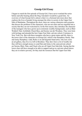 Gossip Girl Essay
I began to watch the first episode of Gossip Girl, I have never watched the series
before and after hearing about the blog I decided it would be a good time. An
overview of what Gossip Girl is about is that it is a fictional television show that
explores the lives of people living amongst the elites in society in the Upper East
Side of Manhattan. Throughout the show, there are various characters and scenarios
that discuss the problems of the characters, who are not elites and are engulfed into a
society that they are not welcomed in. In the first season, they introduce the character
of the teenagers who have grown up in extremely wealthy backgrounds, such as Blair
Waldorf, Nate Archibald, Chuck Bass, and Serena van der Woodsen. They were born
with heritage and attended the best Upper East Side s private school, Constance in
New York City. But with these teenagers who have a great status and life, there is
the lower class of the characters in Gossip Girl, which is the Humphrey family. Dan
and Jenny Humphrey s dad, Rufus is an old forgotten band artist, who now owns
an art gallery, they live in a loft in Brooklyn. They don t have a lot of wealth, but
they still have enough money to send Dan and Jenny to the same private school
are Serena, Blair, Nate, and Chuck who are all Upper East Side kids. Seeing that the
lower class still have enough to be able to support and go to a private school shows
they are in relative poverty, for they lack the resources that the Upper East Side
 