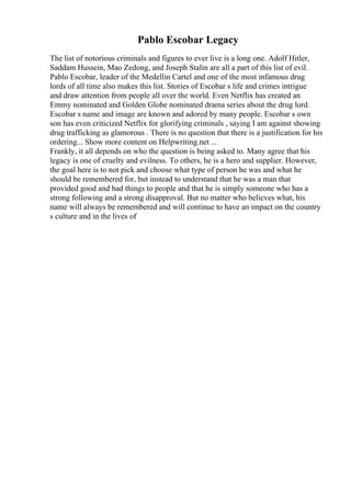 Pablo Escobar Legacy
The list of notorious criminals and figures to ever live is a long one. Adolf Hitler,
Saddam Hussein, Mao Zedong, and Joseph Stalin are all a part of this list of evil.
Pablo Escobar, leader of the Medellin Cartel and one of the most infamous drug
lords of all time also makes this list. Stories of Escobar s life and crimes intrigue
and draw attention from people all over the world. Even Netflix has created an
Emmy nominated and Golden Globe nominated drama series about the drug lord.
Escobar s name and image are known and adored by many people. Escobar s own
son has even criticized Netflix for glorifying criminals , saying I am against showing
drug trafficking as glamorous . There is no question that there is a justification for his
ordering... Show more content on Helpwriting.net ...
Frankly, it all depends on who the question is being asked to. Many agree that his
legacy is one of cruelty and evilness. To others, he is a hero and supplier. However,
the goal here is to not pick and choose what type of person he was and what he
should be remembered for, but instead to understand that he was a man that
provided good and bad things to people and that he is simply someone who has a
strong following and a strong disapproval. But no matter who believes what, his
name will always be remembered and will continue to have an impact on the country
s culture and in the lives of
 