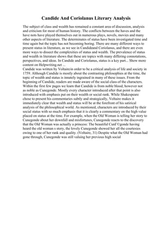 Candide And Coriolanus Literary Analysis
The subject of class and wealth has remained a constant area of discussion, analysis
and criticism for most of human history. The conflicts between the haves and the
have nots have played themselves out in numerous plays, novels, movies and many
other aspects of literature. The determinates of status have been investigated time and
time again but the topic has not becoming boring. There are many different ways to
present status in literature, as we see in Candideand Coriolanus, and there are even
more ways to dissect the complexities of status and wealth. The prevalence of status
and wealth in literature shows that these are topics with many differing connotations,
perspectives, and ideas. In Candide and Coriolanus, status is a key part... Show more
content on Helpwriting.net ...
Candide was written by Voltairein order to be a critical analysis of life and society in
1759. Although Candide is mostly about the contrasting philosophies at the time, the
topic of wealth and status is innately ingrained in many of these issues. From the
beginning of Candide, readers are made aware of the social class of the characters.
Within the first few pages we learn that Candide is from noble blood, however not
as noble as Cunegonde. Mostly every character introduced after that point is also
introduced with emphasis put on their wealth or social rank. While Shakespeare
chose to present his commentaries subtly and strategically, Voltaire makes it
immediately clear that wealth and status will be at the forefront of his satirical
analysis of the philosophical world. As mentioned, characters are introduced by their
social status with so much emphasis that it is clearly a commentary on the high value
placed on status at the time. For example, when the Old Woman is telling her story to
Cunegonde about her downfall and misfortunes, Cunegonde reacts to the discovery
that the Old Woman was actually a princess: The beautiful CunГ©gonde having
heard the old woman s story, the lovely Cunegonde showed her all the courtesies
owing to one of her rank and quality. (Voltaire, 31) Despite what the Old Woman had
gone through, Cunegonde was still valuing her previous high social
 