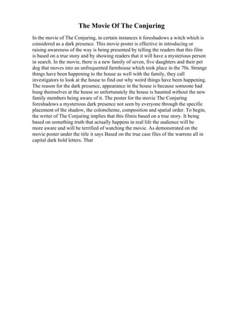 The Movie Of The Conjuring
In the movie of The Conjuring, in certain instances it foreshadows a witch which is
considered as a dark presence. This movie poster is effective in introducing or
raising awareness of the way is being presented by telling the readers that this film
is based on a true story and by showing readers that it will have a mysterious person
in search. In the movie, there is a new family of seven, five daughters and their pet
dog that moves into an unfrequented farmhouse which took place in the 70s. Strange
things have been happening to the house as well with the family, they call
investigators to look at the house to find out why weird things have been happening.
The reason for the dark presence, appearance in the house is because someone had
hung themselves at the house so unfortunately the house is haunted without the new
family members being aware of it. The poster for the movie The Conjuring
foreshadows a mysterious dark presence not seen by everyone through the specific
placement of the shadow, the colorscheme, composition and spatial order. To begin,
the writer of The Conjuring implies that this filmis based on a true story. It being
based on something truth that actually happens in real life the audience will be
more aware and will be terrified of watching the movie. As demonstrated on the
movie poster under the title it says Based on the true case files of the warrens all in
capital dark bold letters. That
 