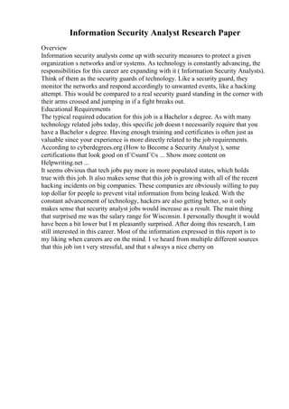 Information Security Analyst Research Paper
Overview
Information security analysts come up with security measures to protect a given
organization s networks and/or systems. As technology is constantly advancing, the
responsibilities for this career are expanding with it ( Information Security Analysts).
Think of them as the security guards of technology. Like a security guard, they
monitor the networks and respond accordingly to unwanted events, like a hacking
attempt. This would be compared to a real security guard standing in the corner with
their arms crossed and jumping in if a fight breaks out.
Educational Requirements
The typical required education for this job is a Bachelor s degree. As with many
technology related jobs today, this specific job doesn t necessarily require that you
have a Bachelor s degree. Having enough training and certificates is often just as
valuable since your experience is more directly related to the job requirements.
According to cyberdegrees.org (How to Become a Security Analyst ), some
certifications that look good on rГ©sumГ©s ... Show more content on
Helpwriting.net ...
It seems obvious that tech jobs pay more in more populated states, which holds
true with this job. It also makes sense that this job is growing with all of the recent
hacking incidents on big companies. These companies are obviously willing to pay
top dollar for people to prevent vital information from being leaked. With the
constant advancement of technology, hackers are also getting better, so it only
makes sense that security analyst jobs would increase as a result. The main thing
that surprised me was the salary range for Wisconsin. I personally thought it would
have been a bit lower but I m pleasantly surprised. After doing this research, I am
still interested in this career. Most of the information expressed in this report is to
my liking when careers are on the mind. I ve heard from multiple different sources
that this job isn t very stressful, and that s always a nice cherry on
 