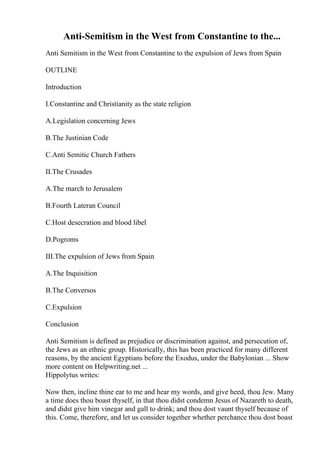 Anti-Semitism in the West from Constantine to the...
Anti Semitism in the West from Constantine to the expulsion of Jews from Spain
OUTLINE
Introduction
I.Constantine and Christianity as the state religion
A.Legislation concerning Jews
B.The Justinian Code
C.Anti Semitic Church Fathers
II.The Crusades
A.The march to Jerusalem
B.Fourth Lateran Council
C.Host desecration and blood libel
D.Pogroms
III.The expulsion of Jews from Spain
A.The Inquisition
B.The Conversos
C.Expulsion
Conclusion
Anti Semitism is defined as prejudice or discrimination against, and persecution of,
the Jews as an ethnic group. Historically, this has been practiced for many different
reasons, by the ancient Egyptians before the Exodus, under the Babylonian ... Show
more content on Helpwriting.net ...
Hippolytus writes:
Now then, incline thine ear to me and hear my words, and give heed, thou Jew. Many
a time does thou boast thyself, in that thou didst condemn Jesus of Nazareth to death,
and didst give him vinegar and gall to drink; and thou dost vaunt thyself because of
this. Come, therefore, and let us consider together whether perchance thou dost boast
 
