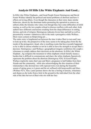 Analysis Of Hills Like White Elephants And Good...
In Hills Like White Elephants , and Good People Ernest Hemingway and David
Foster Wallace identify the political and moral problems of abortion and how it
effects on loving affairs. Even though the characters in their story share similar
behaviors, shown by the dominant males promoting the operation to remove an
unborn child, the females who value even though they face some difficulties of child
rearing, as well as the two couples refusal to discuss conflicts with each other, both
authors have different conclusions resulting from the sharp differences in setting,
diction, and role of religion; Hemingway indicates loveis bare and dull as well as
presented by woman s submissive role to the male s prerogative while Wallace...
Show more content on Helpwriting.net ...
The entire story is lengthened out between the time it takes Sheri to turn and Lane
to look up at her, the perspective of the story seems to be taking place from the the
inside of the protagonist s head, who is recalling events that have recently happened
so he is able to choose whether or not he is able to have the strength to accept Sheri s
decision. Hemingway s and Wallace s geographical imagery symbolizes the couple s
reluctance to simply address their decisions on the abortions. In Hills Like White
Elephant , Jig compares the mountain to white elephants which literally means a
burden that is difficult to communicate and share; the white elephants figuratively
represents the problem about the abortion (Hemingway 924). In Good People ,
Wallace implicitly states that Lane and Sheri s pregnancyis half hidden from their
friends and the community , while also acknowledging the dire situation of their
relationship is like downed tree with exposed roots even during the beautiful
season of spring grass is () green and the air suffused with honeysuckle and lilacs
(Wallace 927). Also, Lanes posture shows she has a feeling of anxiety, reluctance
and shame as she looks from a hole in the ground to the individual from the other
side of the lake but not at Sheri who sits with her face
 