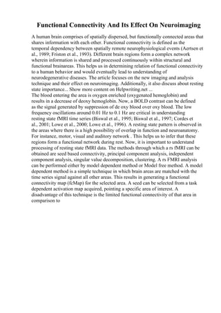 Functional Connectivity And Its Effect On Neuroimaging
A human brain comprises of spatially dispersed, but functionally connected areas that
shares information with each other. Functional connectivity is defined as the
temporal dependency between spatially remote neurophysiological events (Aertsen et
al., 1989; Friston et al., 1993). Different brain regions form a complex network
wherein information is shared and processed continuously within structural and
functional brainareas. This helps us in determining relation of functional connectivity
to a human behavior and would eventually lead to understanding of
neurodegenerative diseases. The article focuses on the new imaging and analysis
technique and their effect on neuroimaging. Additionally, it also discuss about resting
state importance... Show more content on Helpwriting.net ...
The blood entering the area is oxygen enriched (oxygenated hemoglobin) and
results in a decrease of deoxy hemoglobin. Now, a BOLD contrast can be defined
as the signal generated by suppression of de oxy blood over oxy blood. The low
frequency oscillations around 0.01 Hz to 0.1 Hz are critical in understanding
resting state fMRI time series (Biswal et al., 1995; Biswal et al., 1997; Cordes et
al., 2001; Lowe et al., 2000; Lowe et al., 1996). A resting state pattern is observed in
the areas where there is a high possibility of overlap in function and neuroanatomy.
For instance, motor, visual and auditory network . This helps us to infer that these
regions form a functional network during rest. Now, it is important to understand
processing of resting state fMRI data. The methods through which a rs fMRI can be
obtained are seed based connectivity, principal component analysis, independent
component analysis, singular value decomposition, clustering. A rs FMRI analysis
can be performed either by model dependent method or Model free method. A model
dependent method is a simple technique in which brain areas are matched with the
time series signal against all other areas. This results in generating a functional
connectivity map (fcMap) for the selected area. A seed can be selected from a task
dependent activation map acquired, pointing a specific area of interest. A
disadvantage of this technique is the limited functional connectivity of that area in
comparison to
 