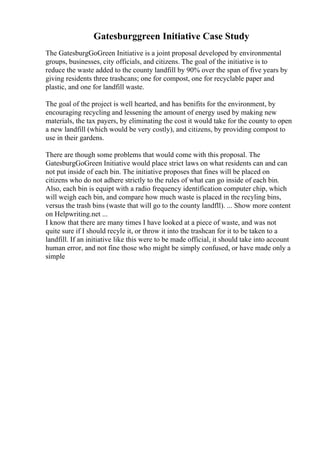 Gatesburggreen Initiative Case Study
The GatesburgGoGreen Initiative is a joint proposal developed by environmental
groups, businesses, city officials, and citizens. The goal of the initiative is to
reduce the waste added to the county landfill by 90% over the span of five years by
giving residents three trashcans; one for compost, one for recyclable paper and
plastic, and one for landfill waste.
The goal of the project is well hearted, and has benifits for the environment, by
encouraging recycling and lessening the amount of energy used by making new
materials, the tax payers, by eliminating the cost it would take for the county to open
a new landfill (which would be very costly), and citizens, by providing compost to
use in their gardens.
There are though some problems that would come with this proposal. The
GatesburgGoGreen Initiative would place strict laws on what residents can and can
not put inside of each bin. The initiative proposes that fines will be placed on
citizens who do not adhere strictly to the rules of what can go inside of each bin.
Also, each bin is equipt with a radio frequency identification computer chip, which
will weigh each bin, and compare how much waste is placed in the recyling bins,
versus the trash bins (waste that will go to the county landfll). ... Show more content
on Helpwriting.net ...
I know that there are many times I have looked at a piece of waste, and was not
quite sure if I should recyle it, or throw it into the trashcan for it to be taken to a
landfill. If an initiative like this were to be made official, it should take into account
human error, and not fine those who might be simply confused, or have made only a
simple
 