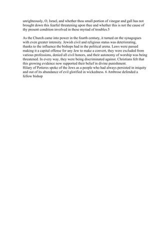 unrighteously, O, Israel, and whether thou small portion of vinegar and gall has not
brought down this fearful threatening upon thee and whether this is not the cause of
thy present condition involved in these myriad of troubles.5
As the Church came into power in the fourth century, it turned on the synagogues
with even greater intensity. Jewish civil and religious status was deteriorating,
thanks to the influence the bishops had in the political arena. Laws were passed
making it a capital offense for any Jew to make a convert, they were excluded from
various professions, denied all civil honors, and their autonomy of worship was being
threatened. In every way, they were being discriminated against. Christians felt that
this growing evidence now supported their belief in divine punishment.
Hilary of Potieres spoke of the Jews as a people who had always persisted in iniquity
and out of its abundance of evil glorified in wickedness. 6 Ambrose defended a
fellow bishop
 