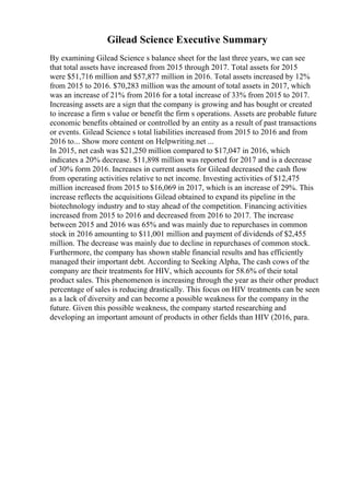 Gilead Science Executive Summary
By examining Gilead Science s balance sheet for the last three years, we can see
that total assets have increased from 2015 through 2017. Total assets for 2015
were $51,716 million and $57,877 million in 2016. Total assets increased by 12%
from 2015 to 2016. $70,283 million was the amount of total assets in 2017, which
was an increase of 21% from 2016 for a total increase of 33% from 2015 to 2017.
Increasing assets are a sign that the company is growing and has bought or created
to increase a firm s value or benefit the firm s operations. Assets are probable future
economic benefits obtained or controlled by an entity as a result of past transactions
or events. Gilead Science s total liabilities increased from 2015 to 2016 and from
2016 to... Show more content on Helpwriting.net ...
In 2015, net cash was $21,250 million compared to $17,047 in 2016, which
indicates a 20% decrease. $11,898 million was reported for 2017 and is a decrease
of 30% form 2016. Increases in current assets for Gilead decreased the cash flow
from operating activities relative to net income. Investing activities of $12,475
million increased from 2015 to $16,069 in 2017, which is an increase of 29%. This
increase reflects the acquisitions Gilead obtained to expand its pipeline in the
biotechnology industry and to stay ahead of the competition. Financing activities
increased from 2015 to 2016 and decreased from 2016 to 2017. The increase
between 2015 and 2016 was 65% and was mainly due to repurchases in common
stock in 2016 amounting to $11,001 million and payment of dividends of $2,455
million. The decrease was mainly due to decline in repurchases of common stock.
Furthermore, the company has shown stable financial results and has efficiently
managed their important debt. According to Seeking Alpha, The cash cows of the
company are their treatments for HIV, which accounts for 58.6% of their total
product sales. This phenomenon is increasing through the year as their other product
percentage of sales is reducing drastically. This focus on HIV treatments can be seen
as a lack of diversity and can become a possible weakness for the company in the
future. Given this possible weakness, the company started researching and
developing an important amount of products in other fields than HIV (2016, para.
 