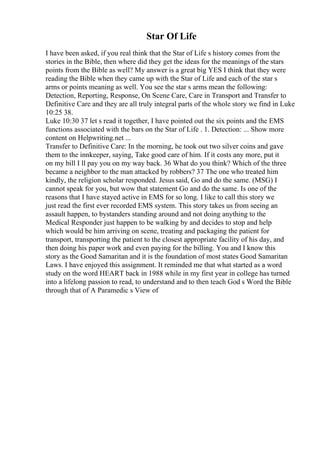 Star Of Life
I have been asked, if you real think that the Star of Life s history comes from the
stories in the Bible, then where did they get the ideas for the meanings of the stars
points from the Bible as well? My answer is a great big YES I think that they were
reading the Bible when they came up with the Star of Life and each of the star s
arms or points meaning as well. You see the star s arms mean the following:
Detection, Reporting, Response, On Scene Care, Care in Transport and Transfer to
Definitive Care and they are all truly integral parts of the whole story we find in Luke
10:25 38.
Luke 10:30 37 let s read it together, I have pointed out the six points and the EMS
functions associated with the bars on the Star of Life . 1. Detection: ... Show more
content on Helpwriting.net ...
Transfer to Definitive Care: In the morning, he took out two silver coins and gave
them to the innkeeper, saying, Take good care of him. If it costs any more, put it
on my bill I ll pay you on my way back. 36 What do you think? Which of the three
became a neighbor to the man attacked by robbers? 37 The one who treated him
kindly, the religion scholar responded. Jesus said, Go and do the same. (MSG) I
cannot speak for you, but wow that statement Go and do the same. Is one of the
reasons that I have stayed active in EMS for so long. I like to call this story we
just read the first ever recorded EMS system. This story takes us from seeing an
assault happen, to bystanders standing around and not doing anything to the
Medical Responder just happen to be walking by and decides to stop and help
which would be him arriving on scene, treating and packaging the patient for
transport, transporting the patient to the closest appropriate facility of his day, and
then doing his paper work and even paying for the billing. You and I know this
story as the Good Samaritan and it is the foundation of most states Good Samaritan
Laws. I have enjoyed this assignment. It reminded me that what started as a word
study on the word HEART back in 1988 while in my first year in college has turned
into a lifelong passion to read, to understand and to then teach God s Word the Bible
through that of A Paramedic s View of
 