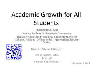 Academic Growth for All
Students
FEATURED SCHOOL
Raising Student Achievement Conference
Illinois Association of Regional Superintendents of
Schools, Regional Offices of Ed, Intermediate Service
Centers
Bateman School, Chicago, IL
Pat Baccellieri, Ed.D.
Principal
phbaccellieri@cps.edu

December 9, 2013

 