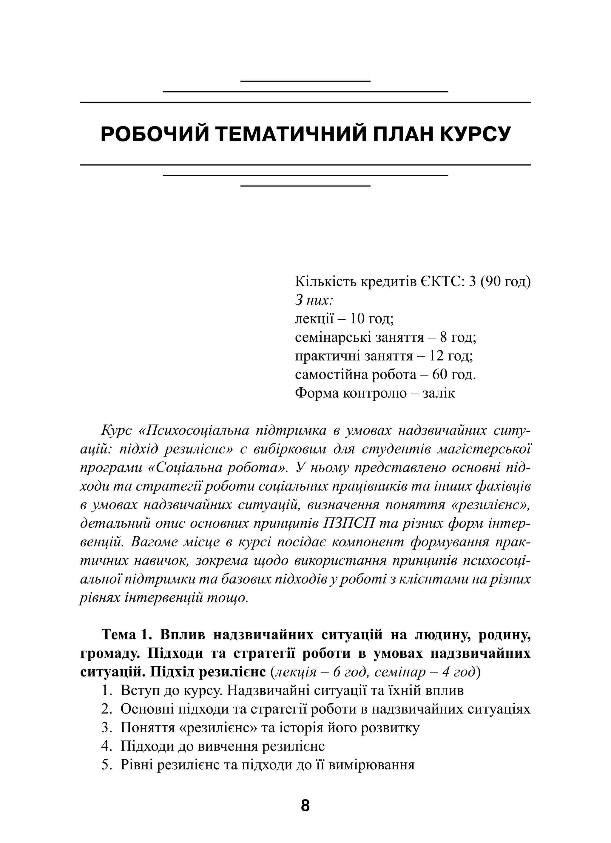 8
РОБОЧИЙ ТЕМАТИЧНИЙ ПЛАН КУРСУ
Кількість кредитів ЄКТС: 3 (90 год)
З них:
лекції – 10 год;
семінарські заняття – 8 год;
практичні заняття – 12 год;
самостійна робота – 60 год.
Форма контролю – залік
Курс «Психосоціальна підтримка в  умовах надзвичайних ситу-
ацій: підхід резилієнс» є  вибірковим для студентів магістерської
програми «Соціальна робота». У ньому представлено основні під-
ходи та стратегії роботи соціальних працівників та інших фахівців
в умовах надзвичайних ситуацій, визначення поняття «резилієнс»,
детальний опис основних принципів ПЗПСП та різних форм інтер-
венцій. Вагоме місце в курсі посідає компонент формування прак-
тичних навичок, зокрема щодо використання принципів психосоці-
альної підтримки та базових підходів у роботі з клієнтами на різних
рівнях інтервенцій тощо.
Тема 1. Вплив надзвичайних ситуацій на людину, родину,
громаду. Підходи та стратегії роботи в  умовах надзвичайних
ситуацій. Підхід резилієнс (лекція – 6 год, семінар – 4 год)
1.  Вступ до курсу. Надзвичайні ситуації та їхній вплив
2.  Основні підходи та стратегії роботи в надзвичайних ситуаціях
3.  Поняття «резилієнс» та історія його розвитку
4.  Підходи до вивчення резилієнс
5.  Рівні резилієнс та підходи до її вимірювання
 