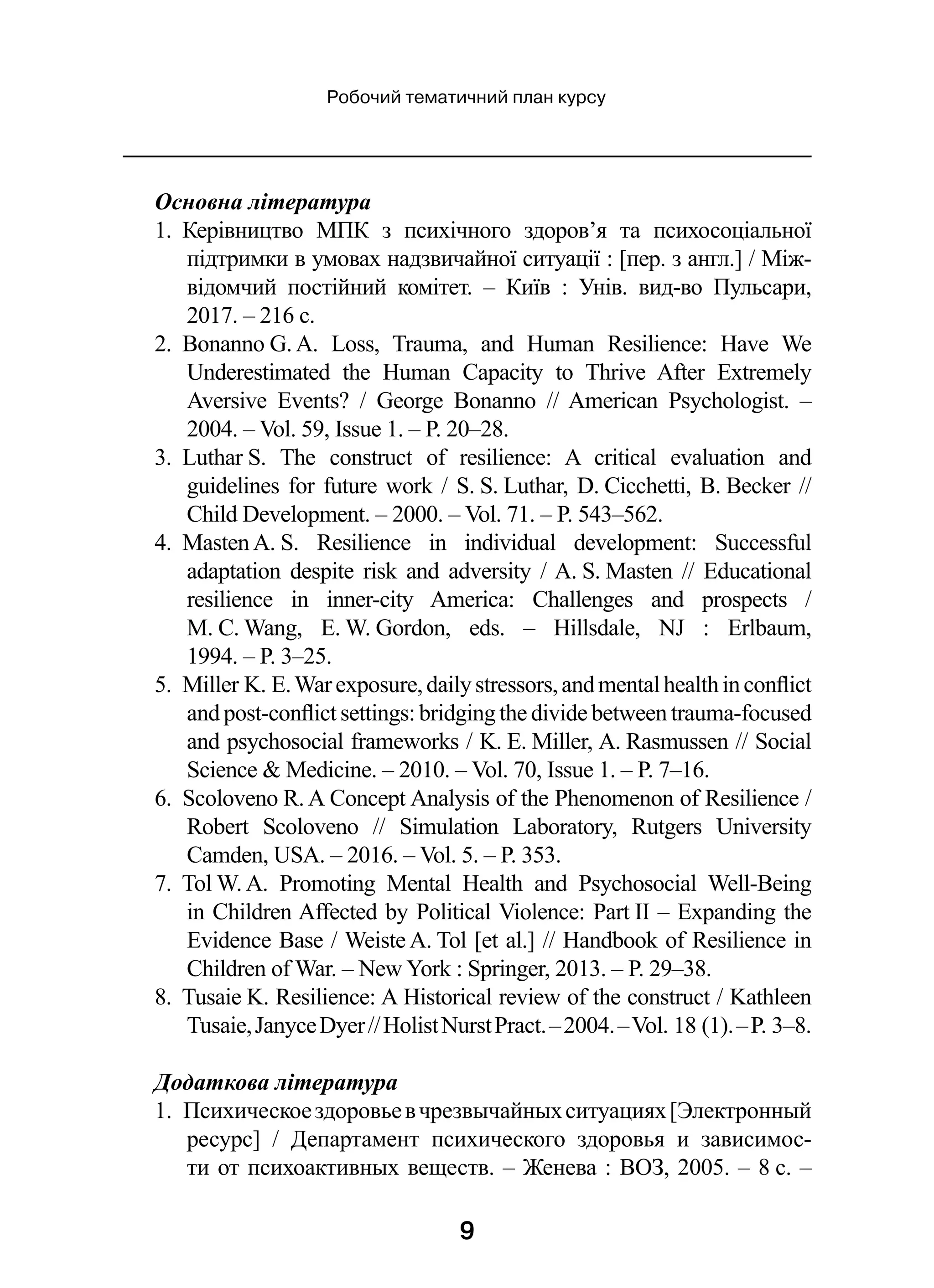 9
Робочий тематичний план курсу
Основна література
1.  Керівництво МПК з  психічного здоров’я та психосоціальної
підтримки в умовах надзвичайної ситуації : [пер. з англ.] / Між-
відомчий постійний комітет.  – Київ  : Унів. вид-во Пульсари,
2017. – 216 с.
2.  Bonanno G. A. Loss, Trauma, and Human Resilience: Have We
Underestimated the Human Capacity to Thrive After Extremely
Aversive Events?  / George Bonanno  // American Psychologist.  –
2004. – Vol. 59, Issue 1. – P. 20–28.
3.  Luthar S. The construct of resilience: A critical evaluation and
guidelines for future work / S. S. Luthar, D. Cicchetti, B. Becker //
Child Development. – 2000. – Vol. 71. – P. 543–562.
4.  Masten A. S. Resilience in individual development: Successful
adaptation despite risk and adversity / A. S. Masten  // Educational
resilience in inner-city America: Challenges and prospects  /
M. C. Wang, E. W. Gordon, eds.  – Hillsdale, NJ  : Erlbaum,
1994. – P. 3–25.
5.  Miller K. E.Warexposure,dailystressors,andmentalhealthinconflict
and post-conflict settings: bridging the divide between trauma-focused
and psychosocial frameworks / K. E. Miller, A. Rasmussen // Social
Science  Medicine. – 2010. – Vol. 70, Issue 1. – P. 7–16.
6.  Scoloveno R. A Concept Analysis of the Phenomenon of Resilience /
Robert Scoloveno  // Simulation Laboratory, Rutgers University
Camden, USA. – 2016. – Vol. 5. – P. 353.
7.  Tol W. A. Promoting Mental Health and Psychosocial Well-Being
in Children Affected by Political Violence: Part II – Expanding the
Evidence Base / Weiste A. Tol [et al.] // Handbook of Resilience in
Children of War. – New York : Springer, 2013. – P. 29–38.
8.  Tusaie K. Resilience: A Historical review of the construct / Kathleen
Tusaie,JanyceDyer //HolistNurstPract. –2004. –Vol. 18 (1). –P. 3–8.
Додаткова література
1.  Психическоездоровьев чрезвычайныхситуациях[Электронный
ресурс]  / Департамент психического здоровья и  зависимос-
ти от психоактивных веществ. – Женева : ВОЗ, 2005. – 8 с. –
 