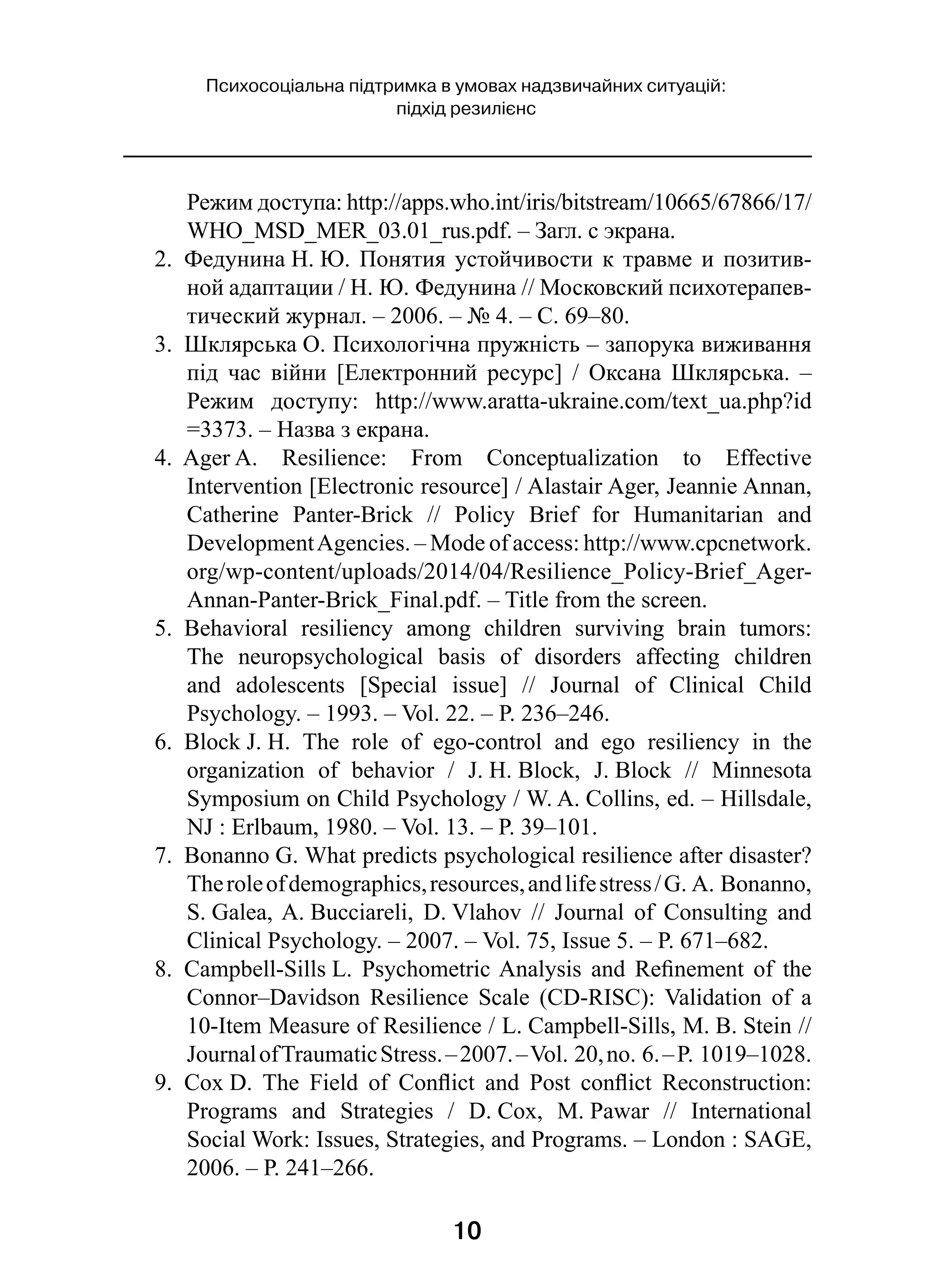 10
Психосоціальна підтримка в умовах надзвичайних ситуацій:
підхід резилієнс
Режим доступа: http://apps.who.int/iris/bitstream/10665/67866/17/
WHO_MSD_MER_03.01_rus.pdf. – Загл. с экрана.
2.  Федунина Н. Ю. Понятия устойчивости к травме и позитив-
ной адаптации / Н. Ю. Федунина // Московский психотерапев-
тический журнал. – 2006. – № 4. – С. 69–80.
3.  Шклярська О. Психологічна пружність – запорука виживання
під час війни [Електронний ресурс]  / Оксана Шклярська.  –
Режим доступу: http://www.aratta-ukraine.com/text_ua.php?id
=3373. – Назва з екрана.
4.  Ager A. Resilience: From Conceptualization to Effective
Intervention [Electronic resource] / Alastair Ager, Jeannie Annan,
Catherine Panter-Brick  // Policy Brief for Humanitarian and
DevelopmentAgencies. – Mode of access: http://www.cpcnetwork.
org/wp-content/uploads/2014/04/Resilience_Policy-Brief_Ager-
Annan-Panter-Brick_Final.pdf. – Title from the screen.
5.  Behavioral resiliency among children surviving brain tumors:
The neuropsychological basis of disorders affecting children
and adolescents [Special issue]  // Journal of Clinical Child
Psychology. – 1993. – Vol. 22. – P. 236–246.
6.  Block J. H. The role of ego-control and ego resiliency in the
organization of behavior  / J. H. Block, J. Block  // Minnesota
Symposium on Child Psychology / W. A. Collins, ed. – Hillsdale,
NJ : Erlbaum, 1980. – Vol. 13. – P. 39–101.
7.  Bonanno G. What predicts psychological resilience after disaster?
Theroleofdemographics,resources,andlifestress /G. A. Bonanno,
S. Galea, A. Bucciareli, D. Vlahov  // Journal of Consulting and
Clinical Psychology. – 2007. – Vol. 75, Issue 5. – P. 671–682.
8.  Campbell-Sills L. Psychometric Analysis and Refinement of the
Connor–Davidson Resilience Scale (CD-RISC): Validation of a
10-Item Measure of Resilience / L. Campbell-Sills, M. B. Stein //
JournalofTraumaticStress. –2007. –Vol. 20,no. 6. –P. 1019–1028.
9.  Cox D. The Field of Conflict and Post conflict Reconstruction:
Programs and Strategies  / D. Cox, M. Pawar  // International
Social Work: Issues, Strategies, and Programs. – London : SAGE,
2006. – Р. 241–266.
 