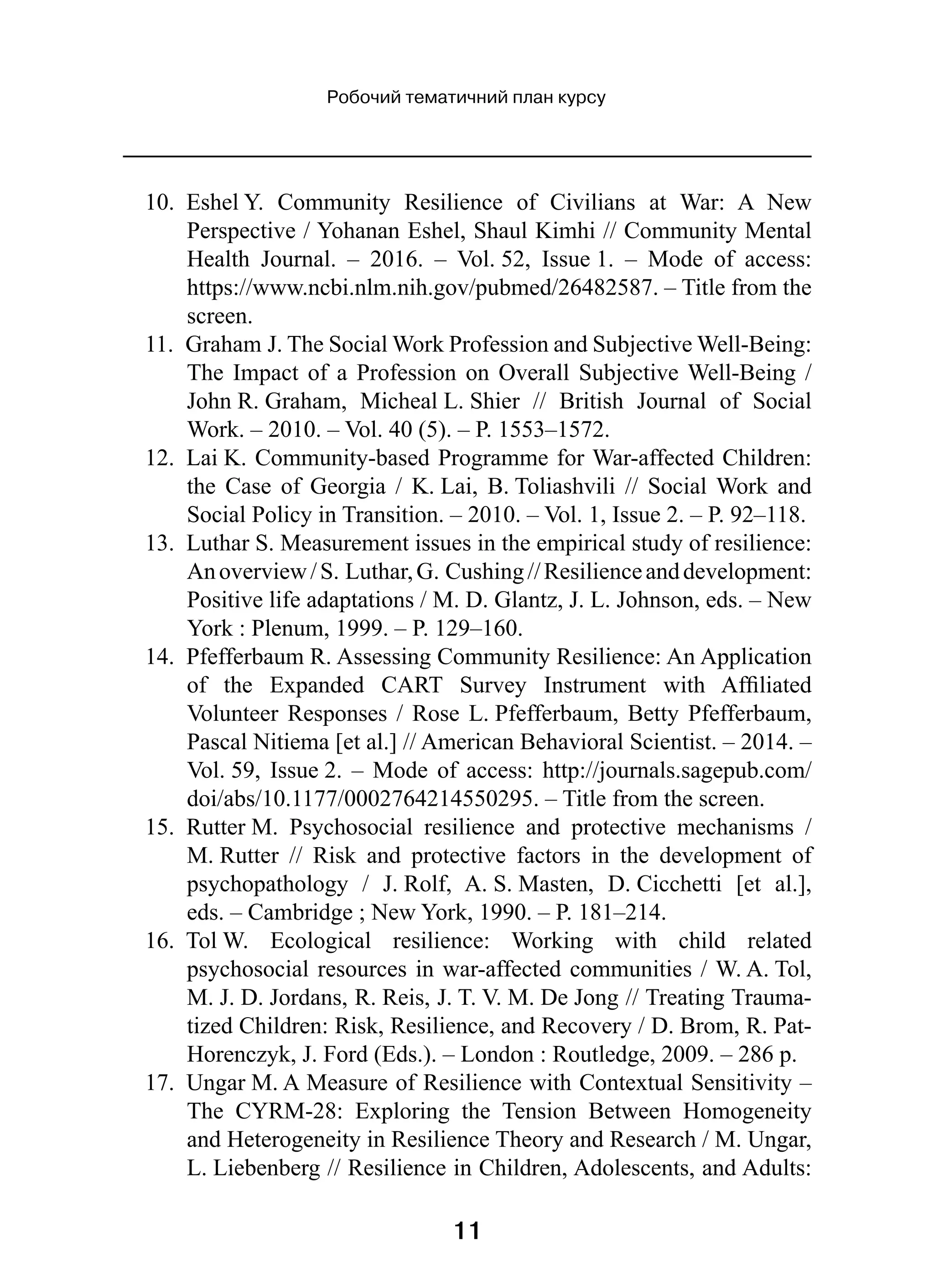 11
Робочий тематичний план курсу
10.  Eshel Y. Community Resilience of Civilians at War: A New
Perspective / Yohanan Eshel, Shaul Kimhi // Community Mental
Health Journal.  – 2016.  – Vol. 52, Issue 1.  – Mode of access:
https://www.ncbi.nlm.nih.gov/pubmed/26482587. – Title from the
screen.
11.  Graham J. The Social Work Profession and Subjective Well-Being:
The Impact of a Profession on Overall Subjective Well-Being /
John R. Graham, Micheal L. Shier  // British Journal of Social
Work. – 2010. – Vol. 40 (5). – P. 1553–1572.
12.  Lai K. Community-based Programme for War-affected Children:
the Case of Georgia  / K. Lai, B. Toliashvili  // Social Work and
Social Policy in Transition. – 2010. – Vol. 1, Issue 2. – P. 92–118.
13.  Luthar S. Measurement issues in the empirical study of resilience:
Anoverview /S. Luthar,G. Cushing //Resilienceanddevelopment:
Positive life adaptations / M. D. Glantz, J. L. Johnson, eds. – New
York : Plenum, 1999. – P. 129–160.
14.  Pfefferbaum R. Assessing Community Resilience: An Application
of the Expanded CART Survey Instrument with Affiliated
Volunteer Responses / Rose L. Pfefferbaum, Betty Pfefferbaum,
Pascal Nitiema [et al.] // American Behavioral Scientist. – 2014. –
Vol. 59, Issue 2. – Mode of access: http://journals.sagepub.com/
doi/abs/10.1177/0002764214550295. – Title from the screen.
15.  Rutter M. Psychosocial resilience and protective mechanisms  /
M. Rutter  // Risk and protective factors in the development of
psychopathology  / J. Rolf, A. S. Masten, D. Cicchetti [et al.],
eds. – Cambridge ; New York, 1990. – P. 181–214.
16.  Tol W. Ecological resilience: Working with child related
psychosocial resources in war-affected communities / W. A. Tol,
M. J. D. Jordans, R. Reis, J. T. V. M. De Jong // Treating Trauma­
tized Children: Risk, Resilience, and Recovery / D. Brom, R. Pat-
Horenczyk, J. Ford (Eds.). – London : Routledge, 2009. – 286 p.
17.  Ungar M. A Measure of Resilience with Contextual Sensitivity –
The CYRM-28: Exploring the Tension Between Homogeneity
and Heterogeneity in Resilience Theory and Research / M. Ungar,
L. Liebenberg // Resilience in Children, Adolescents, and Adults:
 