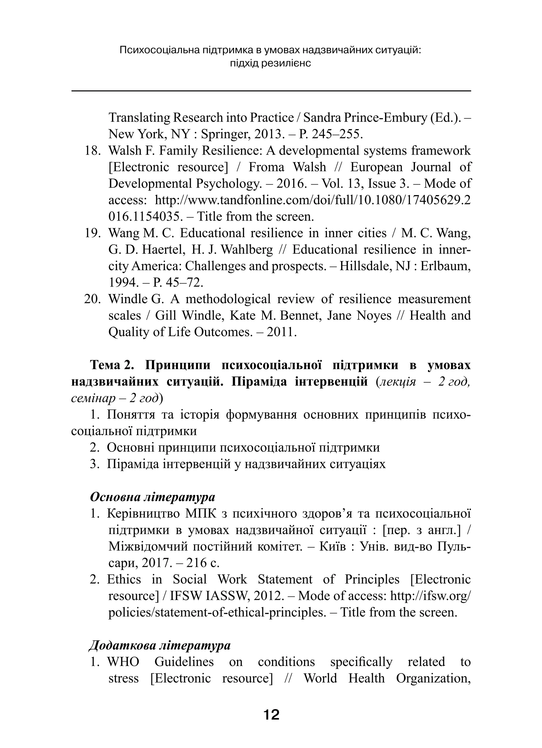 12
Психосоціальна підтримка в умовах надзвичайних ситуацій:
підхід резилієнс
Translating Research into Practice / Sandra Prince-Embury (Ed.). –
New York, NY : Springer, 2013. – P. 245–255.
18.  Walsh F. Family Resilience: A developmental systems framework
[Electronic resource]  / Froma Walsh  // European Journal of
Developmental Psychology. – 2016. – Vol. 13, Issue 3. – Mode of
access: http://www.tandfonline.com/doi/full/10.1080/17405629.2
016.1154035. – Title from the screen.
19.  Wang M. C. Educational resilience in inner cities / M. C. Wang,
G. D. Haertel, H. J. Wahlberg  // Educational resilience in inner-
city America: Challenges and prospects. – Hillsdale, NJ : Erlbaum,
1994. – P. 45–72.
20.  Windle G. A methodological review of resilience measurement
scales / Gill Windle, Kate M. Bennet, Jane Noyes // Health and
Quality of Life Outcomes. – 2011.
Тема 2. Принципи психосоціальної підтримки в  умовах
надзвичайних ситуацій. Піраміда інтервенцій (лекція  – 2 год,
семінар – 2 год)
1.  Поняття та історія формування основних принципів психо­
соціальної підтримки
2.  Основні принципи психосоціальної підтримки
3.  Піраміда інтервенцій у надзвичайних ситуаціях
Основна література
1.  Керівництво МПК з психічного здоров’я та психосоціальної
підтримки в  умовах надзвичайної ситуації  : [пер. з  англ.]  /
Міжвідомчий постійний комітет. – Київ : Унів. вид-во Пуль-
сари, 2017. – 216 с.
2.  Ethics in Social Work Statement of Principles [Electronic
resource] / IFSW IASSW, 2012. – Mode of access: http://ifsw.org/
policies/statement-of-ethical-principles. – Title from the screen.
Додаткова література
1.  WHO Guidelines on conditions specifically related to
stress [Electronic resource]  // World Health Organization,
 