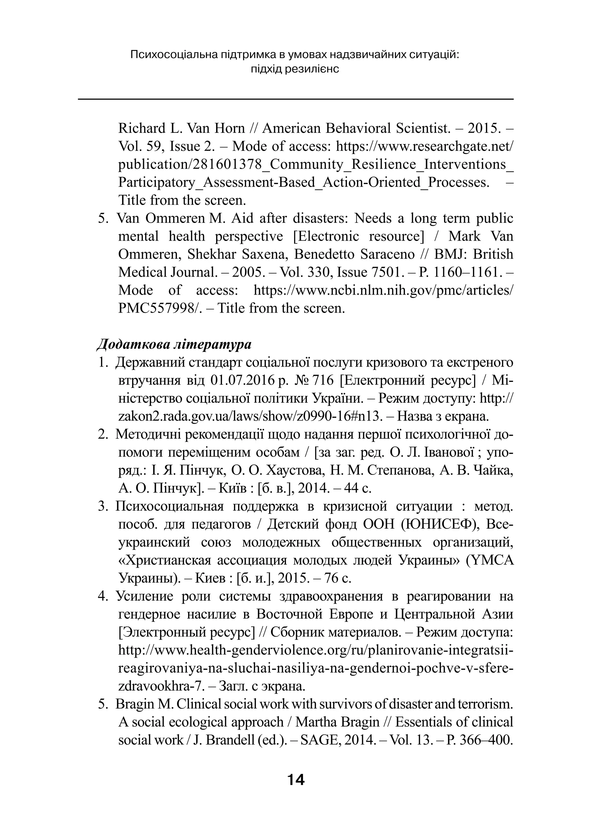 14
Психосоціальна підтримка в умовах надзвичайних ситуацій:
підхід резилієнс
Richard L. Van Horn // American Behavioral Scientist. – 2015. –
Vol. 59, Issue 2. – Mode of access: https://www.researchgate.net/
publication/281601378_Community_Resilience_Interventions_
Participatory_Assessment-Based_Action-Oriented_Processes.  –
Title from the screen.
5.  Van Ommeren M. Aid after disasters: Needs a long term public
mental health perspective [Electronic resource]  / Mark Van
Ommeren, Shekhar Saxena, Benedetto Saraceno // BMJ: British
Medical Journal. – 2005. – Vol. 330, Issue 7501. – P. 1160–1161. –
Mode of access: https://www.ncbi.nlm.nih.gov/pmc/articles/
PMC557998/. – Title from the screen.
Додаткова література
1.  Державний стандарт соціальної послуги кризового та екстреного
втручання від 01.07.2016 р. № 716 [Електронний ресурс] / Мі-
ністерство соціальної політики України. – Режим доступу: http://
zakon2.rada.gov.ua/laws/show/z0990-16#n13. – Назва з екрана.
2.  Методичні рекомендації щодо надання першої психологічної до-
помоги переміщеним особам / [за заг. ред. О. Л. Іванової ; упо-
ряд.: І. Я. Пінчук, О. О. Хаустова, Н. М. Степанова, А. В. Чайка,
А. О. Пінчук]. – Київ : [б. в.], 2014. – 44 с.
3.  Психосоциальная поддержка в  кризисной ситуации  : метод.
пособ. для педагогов  / Детский фонд ООН (ЮНИСЕФ), Все-
украинский союз молодежных общественных организаций,
«Христианская ассоциация молодых людей Украины» (YMCA
Украины). – Киев : [б. и.], 2015. – 76 с.
4.  Усиление роли системы здравоохранения в  реагировании на
гендерное насилие в  Восточной Европе и  Центральной Азии
[Электронный ресурс] // Сборник материалов. – Режим доступа:
http://www.health-genderviolence.org/ru/planirovanie-integratsii-
reagirovaniya-na-sluchai-nasiliya-na-gendernoi-pochve-v-sfere-
zdravookhra-7. – Загл. с экрана.
5.  Bragin M.Clinicalsocialworkwithsurvivorsofdisasterandterrorism.
A social ecological approach / Martha Bragin // Essentials of clinical
social work / J. Brandell (ed.). – SAGE, 2014. – Vol. 13. – P. 366–400.
 
