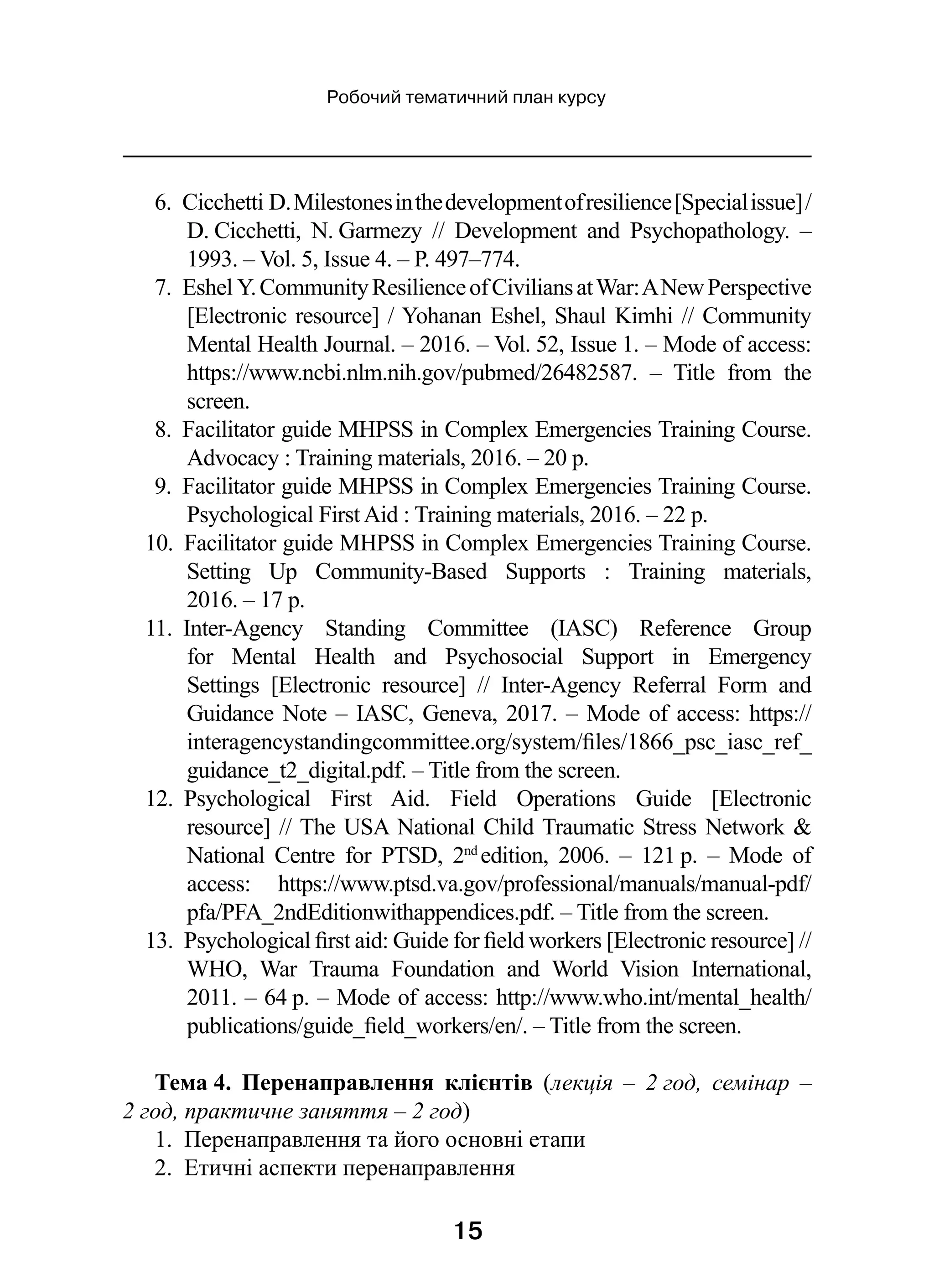 15
Робочий тематичний план курсу
6.  Cicchetti D.Milestonesinthedevelopmentofresilience[Specialissue] /
D. Cicchetti, N. Garmezy  // Development and Psychopathology.  –
1993. – Vol. 5, Issue 4. – P. 497–774.
7.  Eshel Y.CommunityResilienceofCiviliansatWar:ANewPerspective
[Electronic resource] / Yohanan Eshel, Shaul Kimhi // Community
Mental Health Journal. – 2016. – Vol. 52, Issue 1. – Mode of access:
https://www.ncbi.nlm.nih.gov/pubmed/26482587.  – Title from the
screen.
8.  Facilitator guide MHPSS in Complex Emergencies Training Course.
Advocacy : Training materials, 2016. – 20 p.
9.  Facilitator guide MHPSS in Complex Emergencies Training Course.
Psychological First Aid : Training materials, 2016. – 22 p.
10.  Facilitator guide MHPSS in Complex Emergencies Training Course.
Setting Up Community-Based Supports  : Training materials,
2016. – 17 p.
11.  Inter-Agency Standing Committee (IASC) Reference Group
for Mental Health and Psychosocial Support in Emergency
Settings [Electronic resource]  // Inter-Agency Referral Form and
Guidance Note – IASC, Geneva, 2017. – Mode of access: https://
interagencystandingcommittee.org/system/files/1866_psc_iasc_ref_
guidance_t2_digital.pdf. – Title from the screen.
12.  Psychological First Aid. Field Operations Guide [Electronic
resource] // The USA National Child Traumatic Stress Network 
National Centre for PTSD, 2nd 
edition, 2006.  – 121 p.  – Mode of
access: https://www.ptsd.va.gov/professional/manuals/manual-pdf/
pfa/PFA_2ndEditionwithappendices.pdf. – Title from the screen.
13.  Psychological first aid: Guide for field workers [Electronic resource] //
WHO, War Trauma Foundation and World Vision International,
2011. – 64 p. – Mode of access: http://www.who.int/mental_health/
publications/guide_field_workers/en/. – Title from the screen.
Тема 4. Перенаправлення клієнтів (лекція  – 2 год, семінар  –
2 год, практичне заняття – 2 год)
1.  Перенаправлення та його основні етапи
2.  Етичні аспекти перенаправлення
 