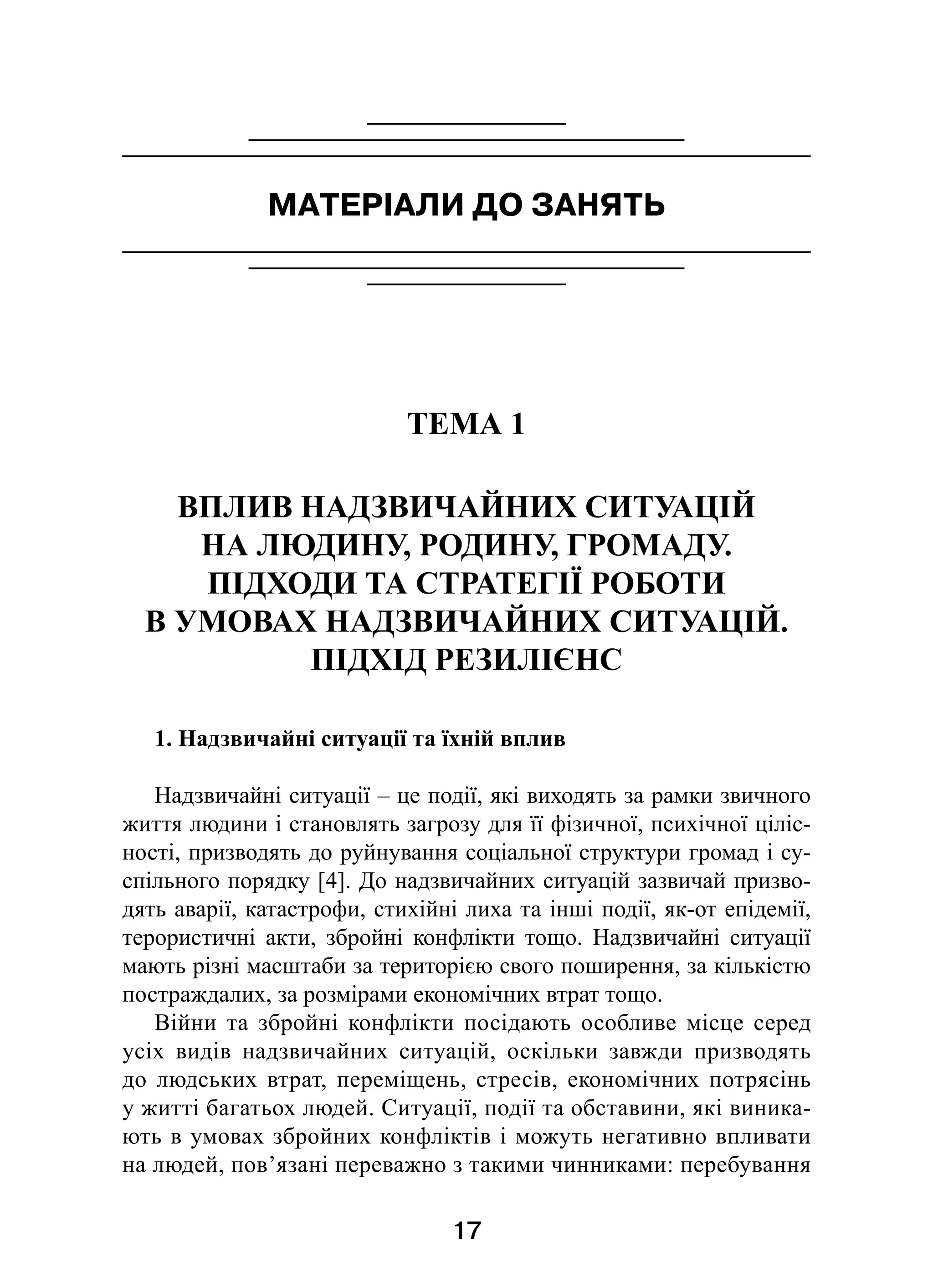 17
МАТЕРІАЛИ ДО ЗАНЯТЬ
ТЕМА 1
ВПЛИВ НАДЗВИЧАЙНИХ СИТУАЦІЙ
НА ЛЮДИНУ, РОДИНУ, ГРОМАДУ.
ПІДХОДИ ТА СТРАТЕГІЇ РОБОТИ
В УМОВАХ НАДЗВИЧАЙНИХ СИТУАЦІЙ.
ПІДХІД РЕЗИЛІЄНС
1. Надзвичайні ситуації та їхній вплив
Надзвичайні ситуації – це події, які виходять за рамки звичного
життя людини і становлять загрозу для її фізичної, психічної ціліс-
ності, призводять до руйнування соціальної структури громад і су­
спільного порядку [4]. До надзвичайних ситуацій зазвичай призво-
дять аварії, катастрофи, стихійні лиха та інші події, як-от епідемії,
терористичні акти, збройні конфлікти тощо. Надзвичайні ситуації
мають різні масштаби за територією свого поширення, за кількістю
постраждалих, за розмірами економічних втрат тощо.
Війни та збройні конфлікти посідають особливе місце серед
усіх видів надзвичайних ситуацій, оскільки завжди призводять
до людських втрат, переміщень, стресів, економічних потрясінь
у житті багатьох людей. Ситуації, події та обставини, які виника-
ють в умовах збройних конфліктів і можуть негативно впливати
на людей, пов’язані переважно з такими чинниками: перебування
 