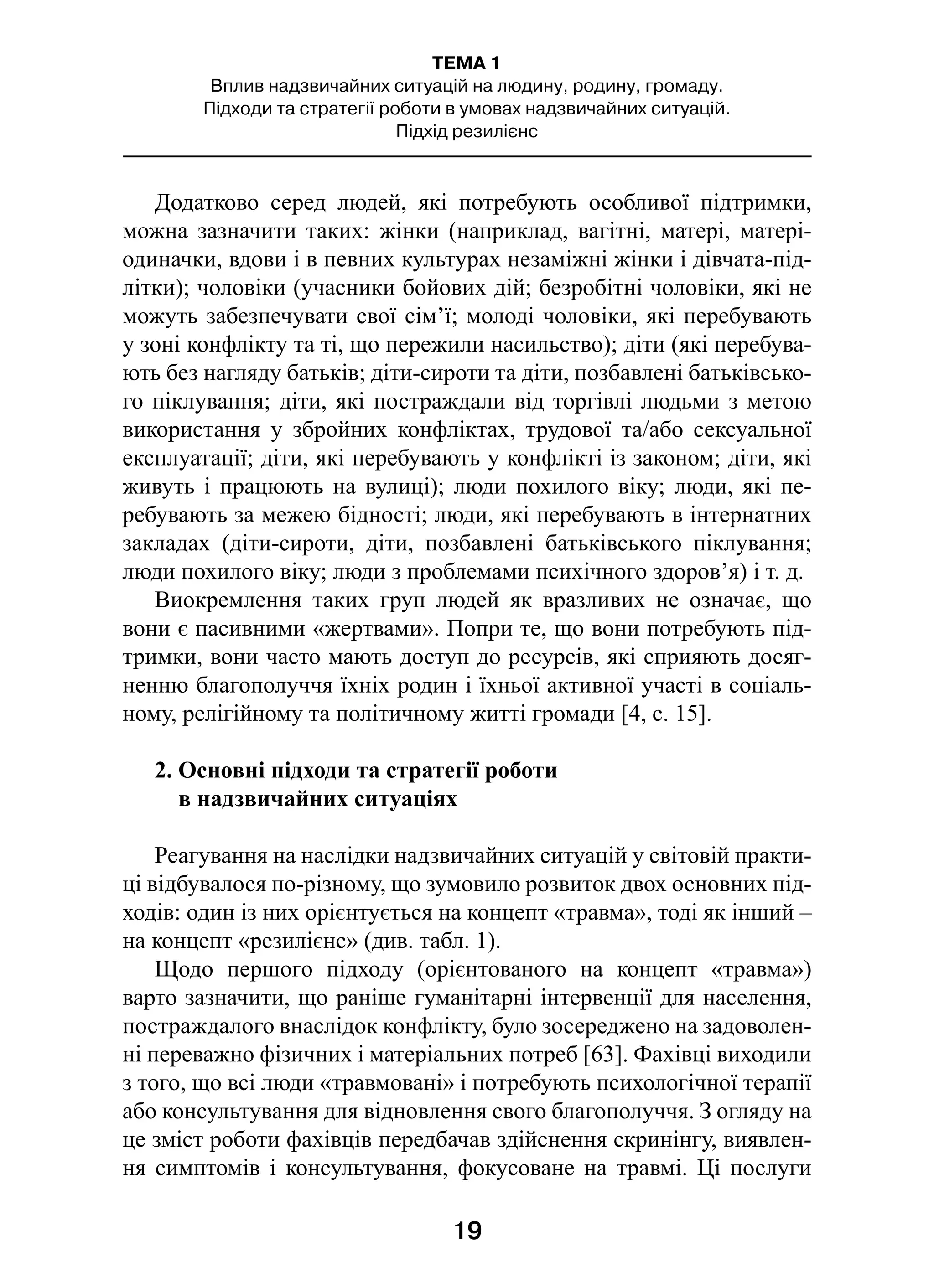 19
ТЕМА 1
Вплив надзвичайних ситуацій на людину, родину, громаду.
Підходи та стратегії роботи в умовах надзвичайних ситуацій.
Підхід резилієнс
Додатково серед людей, які потребують особливої підтримки,
можна зазначити таких: жінки (наприклад, вагітні, матері, матері-
одиначки, вдови і в певних культурах незаміжні жінки і дівчата-під-
літки); чоловіки (учасники бойових дій; безробітні чоловіки, які не
можуть забезпечувати свої сім’ї; молоді чоловіки, які перебувають
у зоні конфлікту та ті, що пережили насильство); діти (які перебува-
ють без нагляду батьків; діти-сироти та діти, позбавлені батьківсько-
го піклування; діти, які постраждали від торгівлі людьми з метою
використання у  збройних конфліктах, трудової та/або сексуальної
експлуатації; діти, які перебувають у конфлікті із законом; діти, які
живуть і працюють на вулиці); люди похилого віку; люди, які пе-
ребувають за межею бідності; люди, які перебувають в інтернатних
закладах (діти-сироти, діти, позбавлені батьківського піклування;
люди похилого віку; люди з проблемами психічного здоров’я) і т. д.
Виокремлення таких груп людей як вразливих не означає, що
вони є пасивними «жертвами». Попри те, що вони потребують під-
тримки, вони часто мають доступ до ресурсів, які сприяють досяг-
ненню благополуччя їхніх родин і їхньої активної участі в соціаль-
ному, релігійному та політичному житті громади [4, с. 15].
2. Основні підходи та стратегії роботи
в надзвичайних ситуаціях
Реагування на наслідки надзвичайних ситуацій у світовій практи-
ці відбувалося по-різному, що зумовило розвиток двох основних під-
ходів: один із них орієнтується на концепт «травма», тоді як інший –
на концепт «резилієнс» (див. табл. 1).
Щодо першого підходу (орієнтованого на концепт «травма»)
варто зазначити, що раніше гуманітарні інтервенції для населення,
постраждалого внаслідок конфлікту, було зосереджено на задоволен-
ні переважно фізичних і матеріальних потреб [63]. Фахівці виходили
з того, що всі люди «травмовані» і потребують психологічної терапії
або консультування для відновлення свого благополуччя. З огляду на
це зміст роботи фахівців передбачав здійснення скринінгу, виявлен-
ня симптомів і консультування, фокусоване на травмі. Ці послуги
 