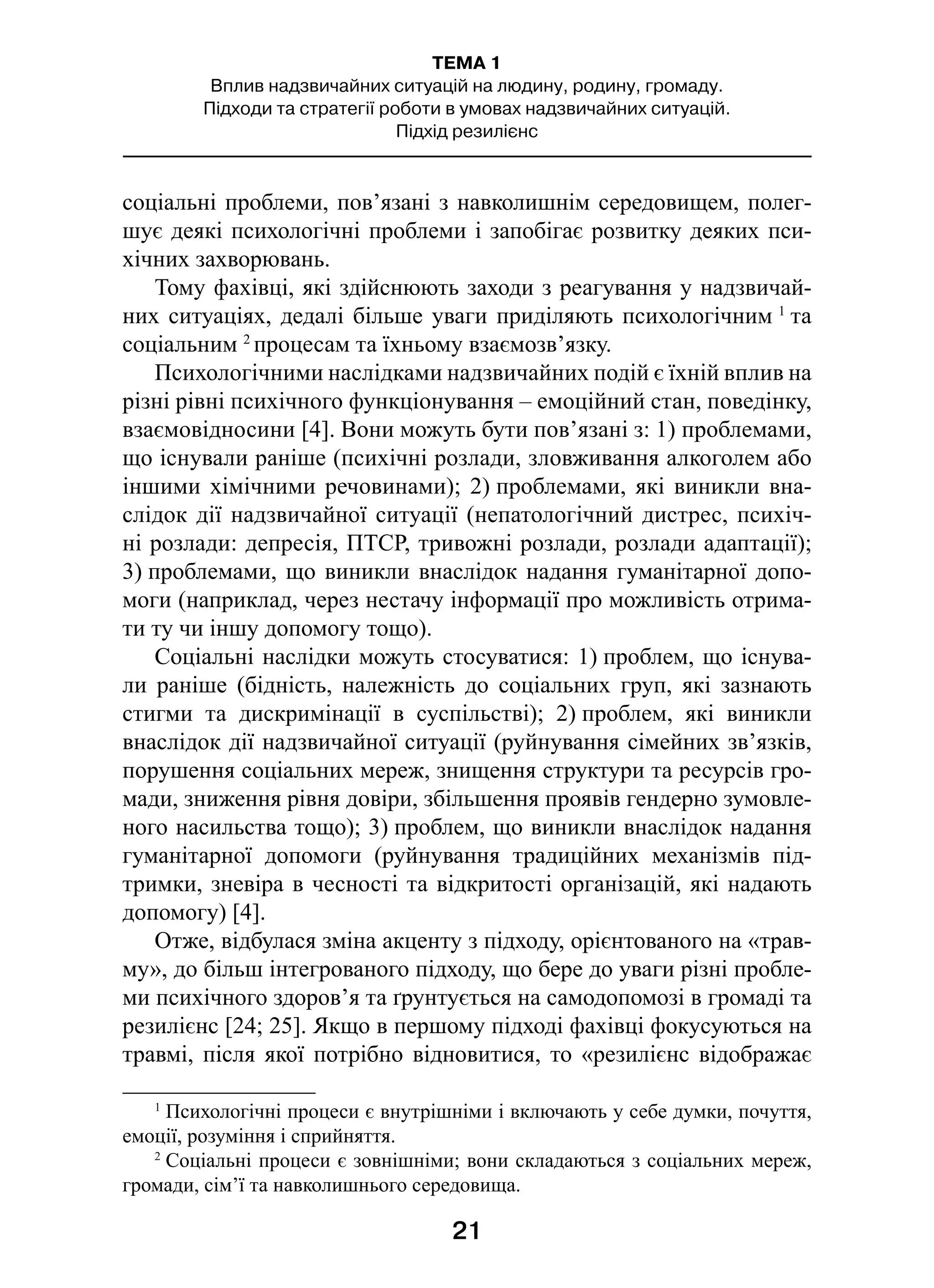 21
ТЕМА 1
Вплив надзвичайних ситуацій на людину, родину, громаду.
Підходи та стратегії роботи в умовах надзвичайних ситуацій.
Підхід резилієнс
соціальні проблеми, пов’язані з навколишнім середовищем, полег-
шує деякі психологічні проблеми і запобігає розвитку деяких пси-
хічних захворювань.
Тому фахівці, які здійснюють заходи з реагування у надзвичай-
них ситуаціях, дедалі більше уваги приділяють психологічним 1
та
соціальним 2
процесам та їхньому взаємозв’язку.
Психологічними наслідками надзвичайних подій є їхній вплив на
різні рівні психічного функціонування – емоційний стан, поведінку,
взаємовідносини [4]. Вони можуть бути пов’язані з: 1) проблемами,
що існували раніше (психічні розлади, зловживання алкоголем або
іншими хімічними речовинами); 2) проблемами, які виникли вна-
слідок дії надзвичайної ситуації (непатологічний дистрес, психіч-
ні розлади: депресія, ПТСР, тривожні розлади, розлади адаптації);
3) проблемами, що виникли внаслідок надання гуманітарної допо-
моги (наприклад, через нестачу інформації про можливість отрима-
ти ту чи іншу допомогу тощо).
Соціальні наслідки можуть стосуватися: 1) проблем, що існува-
ли раніше (бідність, належність до соціальних груп, які зазнають
стигми та дискримінації в  суспільстві); 2) проблем, які виникли
внаслідок дії надзвичайної ситуації (руйнування сімейних зв’язків,
порушення соціальних мереж, знищення структури та ресурсів гро-
мади, зниження рівня довіри, збільшення проявів гендерно зумовле-
ного насильства тощо); 3) проблем, що виникли внаслідок надання
гуманітарної допомоги (руйнування традиційних механізмів під-
тримки, зневіра в чесності та відкритості організацій, які надають
допомогу) [4].
Отже, відбулася зміна акценту з підходу, орієнтованого на «трав-
му», до більш інтегрованого підходу, що бере до уваги різні пробле-
ми психічного здоров’я та ґрунтується на самодопомозі в громаді та
резилієнс [24; 25]. Якщо в першому підході фахівці фокусуються на
травмі, після якої потрібно відновитися, то «резилієнс відображає
1
 Психологічні процеси є внутрішніми і включають у себе думки, почуття,
емоції, розуміння і сприйняття.
2
 Соціальні процеси є зовнішніми; вони складаються з соціальних мереж,
громади, сім’ї та навколишнього середовища.
 